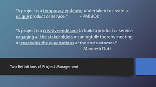 “A project is a temporary endeavor undertaken to create a
unique product or service.” - PMIBOK
“A project is a creative endeavor to build a product or service
engaging all the stakeholders meaningfully thereby meeting
or exceeding the expectations of the end customer.”
- Maneesh Dutt
Two Definitions of Project Management
 