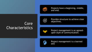 Core
Characteristics
Projects have a beginning, middle,
and end.
Provides structure to achieve clear
objectives.
Project management is an agreed-
upon style of communication.
Project management is a learned
skill
 