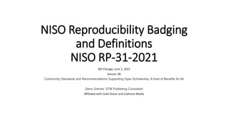 NISO Reproducibility Badging
and Definitions
NISO RP-31-2021
SSP Chicago, June 2, 2022
Session 3B
Community Standards and Recommendations Supporting Open Scholarship: A Host of Benefits for All
Gerry Grenier, STM Publishing Consultant
Affiliated with Code Ocean and Cadmore Media
 