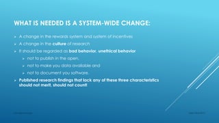 WHAT IS NEEDED IS A SYSTEM-WIDE CHANGE:
 A change in the rewards system and system of incentives
 A change in the culture of research
 It should be regarded as bad behavior, unethical behavior
 not to publish in the open,
 not to make you data available and
 not to document you software.
 Published research findings that lack any of these three characteristics
should not merit, should not count!
Sept 23rd 2015Lars Bjørnshauge
 