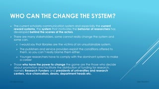 WHO CAN THE CHANGE THE SYSTEM?
 The current scholarly communication system and especially the current
reward systems, the system that motivates the behavior of researchers has
developed behind the scenes of the actors.
 There are many stakeholders, some cannot really change the system and
some can.
 I would say that libraries are the victims of an unsustainable system.
 The publishers and service providers exploit the conditions offered to
them, so you can´t really blame them either.
 Younger researchers have to comply with the dominant system to make
a career
 Those who have the power to change the game are the those who decide
about promotion and facilitate the distribution of funding for research,
namely Research Funders and presidents of universities and research
centers, vice-chancellors, deans, department heads etc.
Sept 23rd 2015Lars Bjørnshauge
 