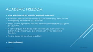 ACADEMIC FREEDOM
 Now, what does all this mean for Academic Freedom?
 Academic freedom applies to what you are researching, what you are
investigating, the methods you apply etc.
 Based on your agreement with your institution and the grants you get to
do your work.
 It is often argued that the decision on where you publish, how you
publish, the permissions you give etc are part of your academic
freedom.
 No one should tell me where to publish!
 I beg to disagree!
Sept 23rd 2015Lars Bjørnshauge
 