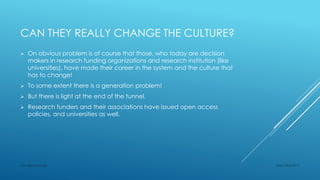 CAN THEY REALLY CHANGE THE CULTURE?
 On obvious problem is of course that those, who today are decision
makers in research funding organizations and research institution (like
universities), have made their career in the system and the culture that
has to change!
 To some extent there is a generation problem!
 But there is light at the end of the tunnel.
 Research funders and their associations have issued open access
policies, and universities as well.
Sept 23rd 2015Lars Bjørnshauge
 