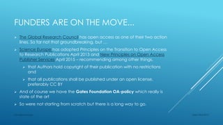 FUNDERS ARE ON THE MOVE...
 The Global Research Council has open access as one of their two action
lines. So far not that groundbreaking, but …
 Science Europe has adopted Principles on the Transition to Open Access
to Research Publications April 2013 and New Principles on Open Access
Publisher Services April 2015 – recommending among other things,
 that Authors hold copyright of their publication with no restrictions
and
 that all publications shall be published under an open license,
preferably CC BY
 And of course we have the Gates Foundation OA-policy which really is
state of the art
 So were not starting from scratch but there is a long way to go.
Sept 23rd 2015Lars Bjørnshauge
 