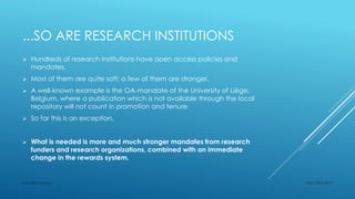 ...SO ARE RESEARCH INSTITUTIONS
 Hundreds of research institutions have open access policies and
mandates.
 Most of them are quite soft; a few of them are stronger.
 A well-known example is the OA-mandate of the University of Liège,
Belgium, where a publication which is not available through the local
repository will not count in promotion and tenure.
 So far this is an exception.
 What is needed is more and much stronger mandates from research
funders and research organizations, combined with an immediate
change in the rewards system.
Sept 23rd 2015Lars Bjørnshauge
 