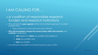 I AM CALLING FOR…
A coalition of responsible research
funders and research institutions
 Who will take the open agenda further and mandate openness in its widest
possible sense
 Open publications, open data and open software
 Who will immediately change the reward system within their domains and
evaluate contributions
 not based on where you publish, but based on
 what you publish and
 how you publsh
 and will foster competition by introducing price caps on APCs
Sept 23rd 2015Lars Bjørnshauge
 