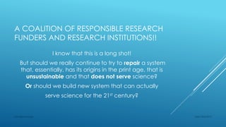 A COALITION OF RESPONSIBLE RESEARCH
FUNDERS AND RESEARCH INSTITUTIONS!!
I know that this is a long shot!
But should we really continue to try to repair a system
that, essentially, has its origins in the print age, that is
unsustainable and that does not serve science?
Or should we build new system that can actually
serve science for the 21st century?
Sept 23rd 2015Lars Bjørnshauge
 