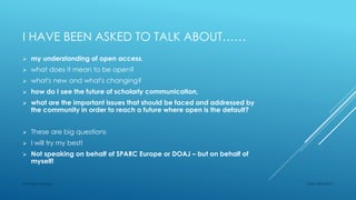 I HAVE BEEN ASKED TO TALK ABOUT……
 my understanding of open access,
 what does it mean to be open?
 what's new and what's changing?
 how do I see the future of scholarly communication,
 what are the important issues that should be faced and addressed by
the community in order to reach a future where open is the default?
 These are big questions
 I will try my best!
 Not speaking on behalf of SPARC Europe or DOAJ – but on behalf of
myself!
Sept 23rd 2015Lars Bjørnshauge
 