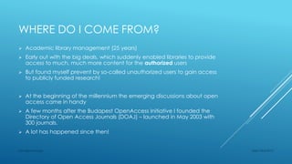 WHERE DO I COME FROM?
 Academic library management (25 years)
 Early out with the big deals, which suddenly enabled libraries to provide
access to much, much more content for the authorized users
 But found myself prevent by so-called unauthorized users to gain access
to publicly funded research!
 At the beginning of the millennium the emerging discussions about open
access came in handy
 A few months after the Budapest OpenAccess Initiative I founded the
Directory of Open Access Journals (DOAJ) – launched in May 2003 with
300 journals.
 A lot has happened since then!
Sept 23rd 2015Lars Bjørnshauge
 