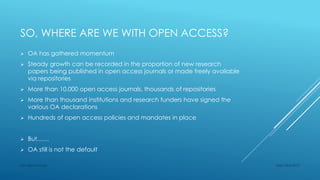 SO, WHERE ARE WE WITH OPEN ACCESS?
 OA has gathered momentum
 Steady growth can be recorded in the proportion of new research
papers being published in open access journals or made freely available
via repositories
 More than 10,000 open access journals, thousands of repositories
 More than thousand institutions and research funders have signed the
various OA declarations
 Hundreds of open access policies and mandates in place
 But……
 OA still is not the default
Sept 23rd 2015Lars Bjørnshauge
 