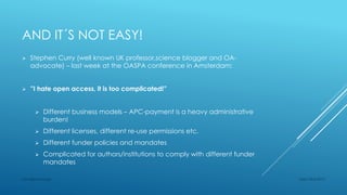 AND IT´S NOT EASY!
 Stephen Curry (well known UK professor,science blogger and OA-
advocate) – last week at the OASPA conference in Amsterdam:
 ”I hate open access, it is too complicated!”
 Different business models – APC-payment is a heavy administrative
burden!
 Different licenses, different re-use permissions etc.
 Different funder policies and mandates
 Complicated for authors/institutions to comply with different funder
mandates
Sept 23rd 2015Lars Bjørnshauge
 