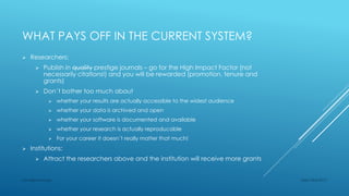 WHAT PAYS OFF IN THE CURRENT SYSTEM?
 Researchers:
 Publish in quality prestige journals – go for the High Impact Factor (not
necessarily citations!) and you will be rewarded (promotion, tenure and
grants)
 Don´t bother too much about
 whether your results are actually accessible to the widest audience
 whether your data is archived and open
 whether your software is documented and available
 whether your research is actually reproducable
 For your career it doesn´t really matter that much!
 Institutions:
 Attract the researchers above and the institution will receive more grants
Sept 23rd 2015Lars Bjørnshauge
 