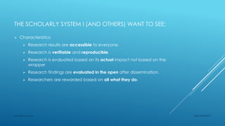 THE SCHOLARLY SYSTEM I (AND OTHERS) WANT TO SEE:
 Characteristics:
 Research results are accessible to everyone.
 Research is verifiable and reproducible.
 Research is evaluated based on its actual impact not based on the
wrapper
 Research findings are evaluated in the open after dissemination.
 Researchers are rewarded based on all what they do.
Sept 23rd 2015Lars Bjørnshauge
 