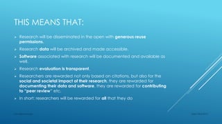 THIS MEANS THAT:
 Research will be disseminated in the open with generous reuse
permissions.
 Research data will be archived and made accessible.
 Software associated with research will be documented and available as
well.
 Research evaluation is transparent.
 Researchers are rewarded not only based on citations, but also for the
social and societal impact of their research, they are rewarded for
documenting their data and software, they are rewarded for contributing
to “peer review” etc.
 In short: researchers will be rewarded for all that they do
Sept 23rd 2015Lars Bjørnshauge
 