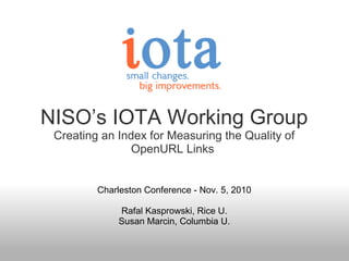 NISO’s IOTA Working Group
Creating an Index for Measuring the Quality of
OpenURL Links
Charleston Conference - Nov. 5, 2010
Rafal Kasprowski, Rice U.
Susan Marcin, Columbia U.
 