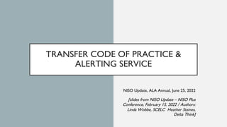 TRANSFER CODE OF PRACTICE &
ALERTING SERVICE
NISO Update, ALA Annual, June 25, 2022
[slides from NISO Update – NISO Plus
C...