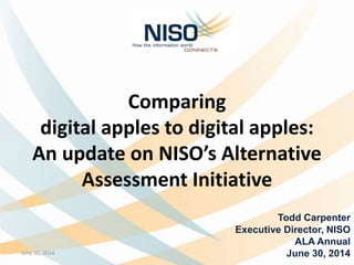 Comparing
digital apples to digital apples:
An update on NISO’s Alternative
Assessment Initiative
Todd Carpenter
Executive Director, NISO
ALA Annual
June 30, 2014June 30, 2014 1
 
