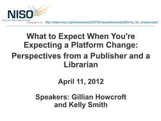 http://www.niso.org/news/events/2012/nisowebinars/platforms_for_eresources/



    What to Expect When You're
   Expecting a Platform Change:
Perspectives from a Publisher and a
             Librarian

                April 11, 2012

      Speakers: Gillian Howcroft
          and Kelly Smith
 