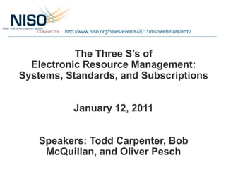 http://www.niso.org/news/events/2011/nisowebinars/erm/



           The Three S’s of
  Electronic Resource Management:
Systems, Standards, and Subscriptions


            January 12, 2011


   Speakers: Todd Carpenter, Bob
    McQuillan, and Oliver Pesch
 