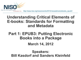 http://www.niso.org/news/events/2012/nisowebinars/ebooks_epub3/



Understanding Critical Elements of
E-books: Standards for Formatting
          and Metadata
Part 1: EPUB3: Putting Electronic
      Books into a Package
             March 14, 2012

               Speakers:
  Bill Kasdorf and Sanders Kleinfeld
 