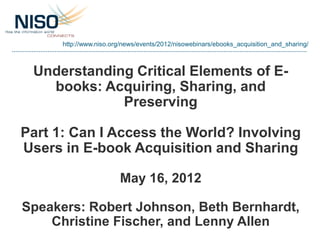 http://www.niso.org/news/events/2012/nisowebinars/ebooks_acquisition_and_sharing/



 Understanding Critical Elements of E-
   books: Acquiring, Sharing, and
             Preserving

Part 1: Can I Access the World? Involving
Users in E-book Acquisition and Sharing

                        May 16, 2012

Speakers: Robert Johnson, Beth Bernhardt,
    Christine Fischer, and Lenny Allen
 