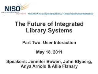 http://www.niso.org/news/events/2011/nisowebinars/userinteraction/




   The Future of Integrated
      Library Systems
       Part Two: User Interaction

                May 18, 2011

Speakers: Jennifer Bowen, John Blyberg,
      Anya Arnold & Allie Flanary
 