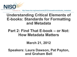 http://www.niso.org/news/events/2012/nisowebinars/ebooks_metadata/


Understanding Critical Elements of
E-books: Standards for Formatting
          and Metadata
Part 2: Find That E-book – or Not:
      How Metadata Matters

             March 21, 2012

Speakers: Laura Dawson, Pat Payton,
          and Graham Bell
 
