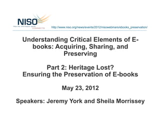 http://www.niso.org/news/events/2012/nisowebinars/ebooks_preservation/



  Understanding Critical Elements of E-
    books: Acquiring, Sharing, and
              Preserving

         Part 2: Heritage Lost?
  Ensuring the Preservation of E-books

                  May 23, 2012

Speakers: Jeremy York and Sheila Morrissey
 