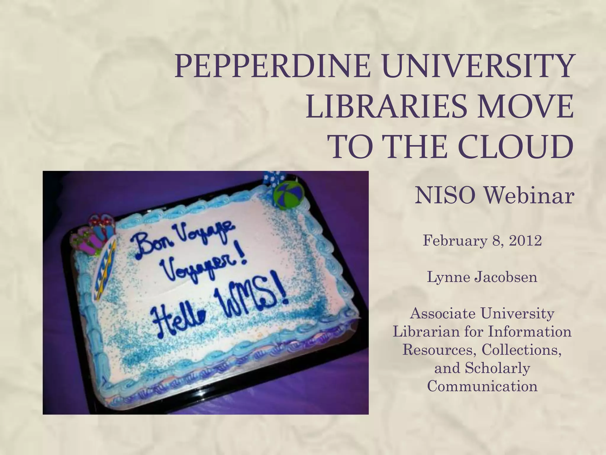 PEPPERDINE UNIVERSITY
       LIBRARIES MOVE
        TO THE CLOUD
              NISO Webinar
               February 8, 2012

               Lynne Jacobsen

             Associate University
           Librarian for Information
            Resources, Collections,
                and Scholarly
               Communication
 