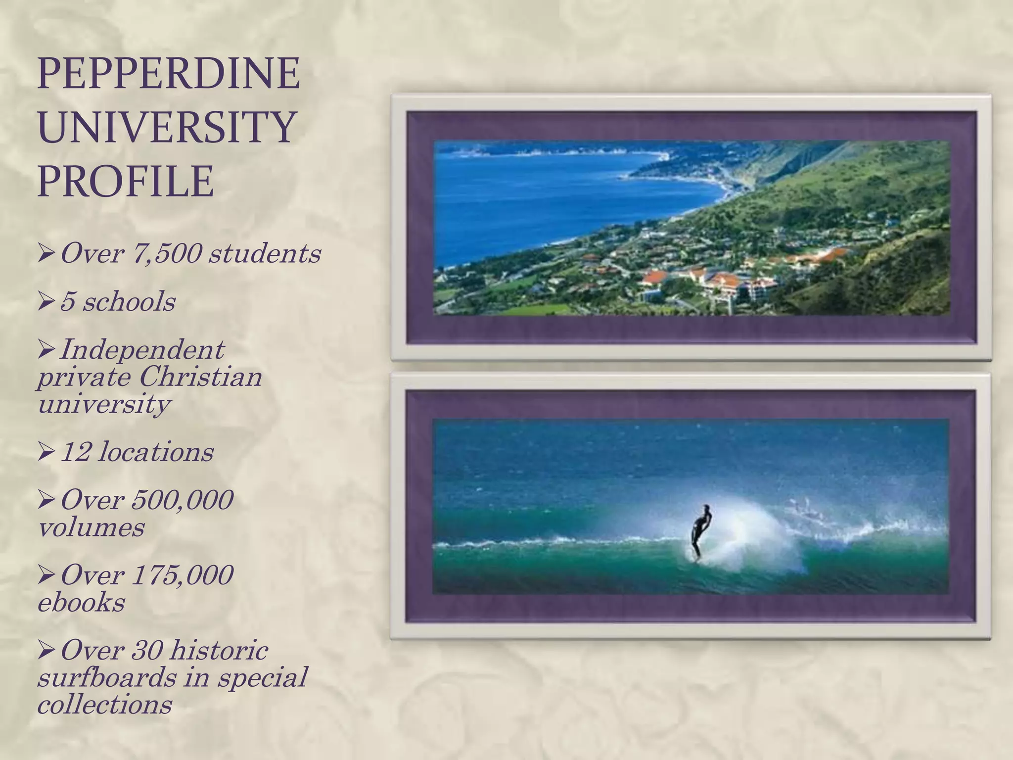 PEPPERDINE
UNIVERSITY
PROFILE
Over 7,500 students
5 schools
Independent
private Christian
university
12 locations
Over 500,000
volumes
Over 175,000
ebooks
Over 30 historic
surfboards in special
collections
 