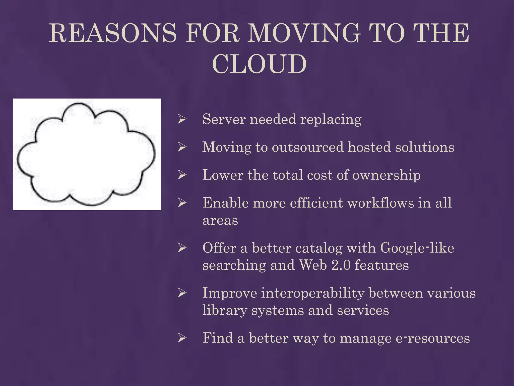 REASONS FOR MOVING TO THE
         CLOUD
          Server needed replacing
          Moving to outsourced hosted solutions
          Lower the total cost of ownership
          Enable more efficient workflows in all
           areas
          Offer a better catalog with Google-like
           searching and Web 2.0 features
          Improve interoperability between various
           library systems and services
          Find a better way to manage e-resources
 