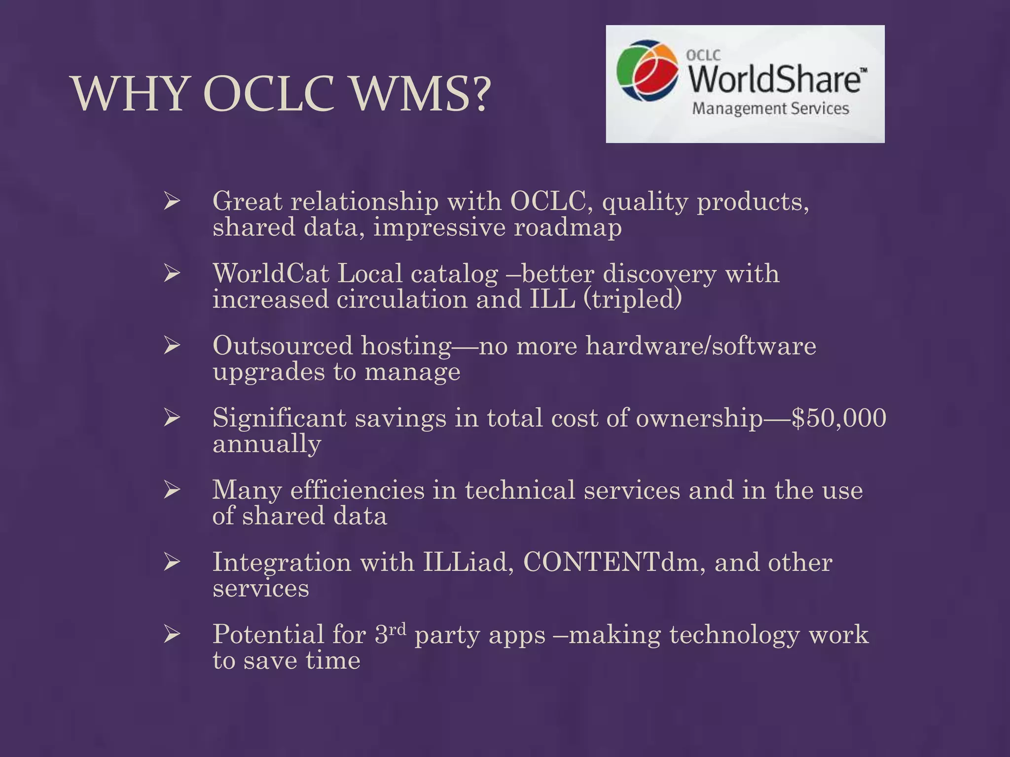 WHY OCLC WMS?
     Great relationship with OCLC, quality products,
      shared data, impressive roadmap
     WorldCat Local catalog –better discovery with
      increased circulation and ILL (tripled)
     Outsourced hosting—no more hardware/software
      upgrades to manage
     Significant savings in total cost of ownership—$50,000
      annually
     Many efficiencies in technical services and in the use
      of shared data
     Integration with ILLiad, CONTENTdm, and other
      services
     Potential for 3rd party apps –making technology work
      to save time
 