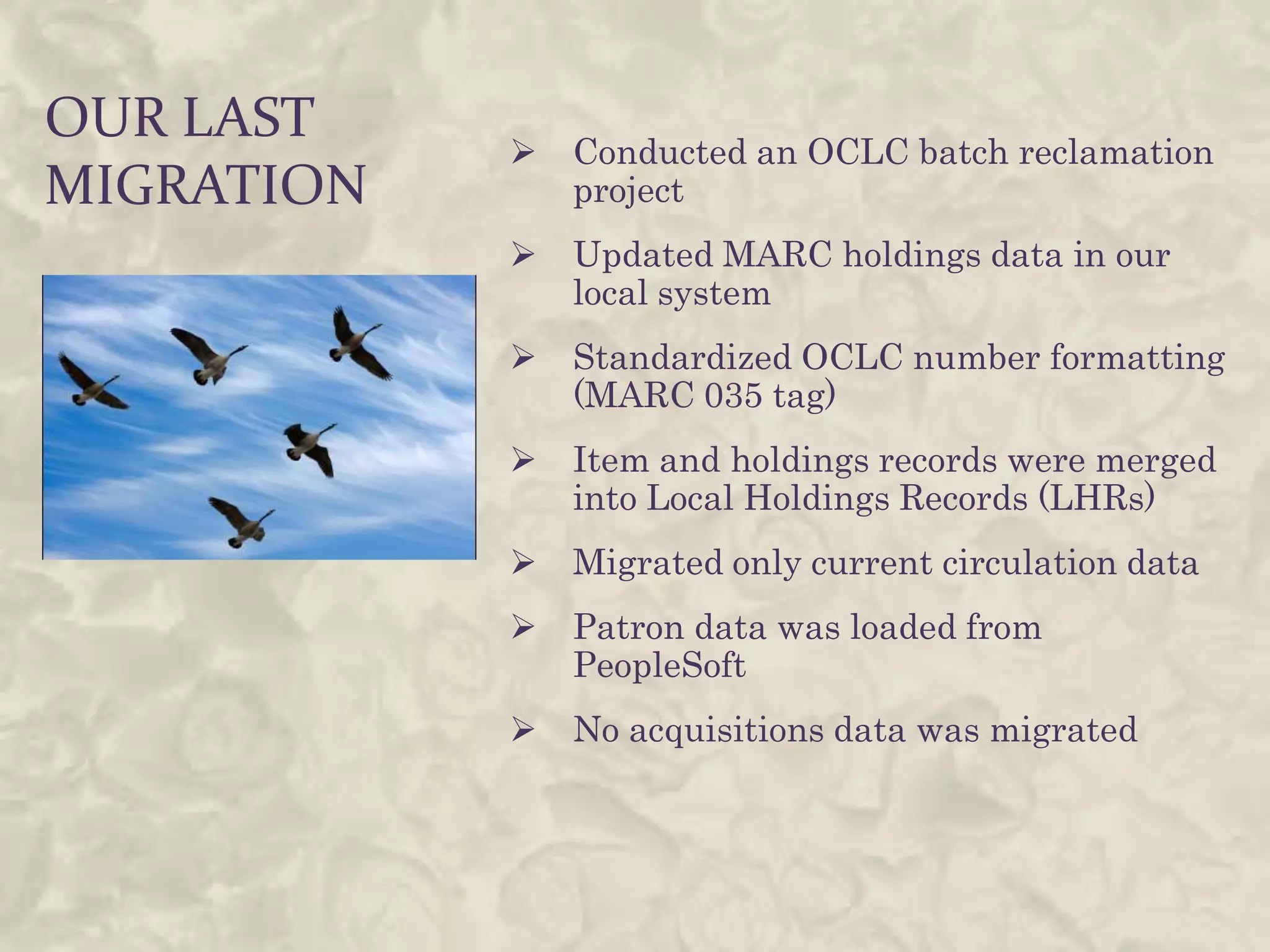 OUR LAST       Conducted an OCLC batch reclamation
MIGRATION       project
               Updated MARC holdings data in our
                local system
               Standardized OCLC number formatting
                (MARC 035 tag)
               Item and holdings records were merged
                into Local Holdings Records (LHRs)
               Migrated only current circulation data
               Patron data was loaded from
                PeopleSoft
               No acquisitions data was migrated
 