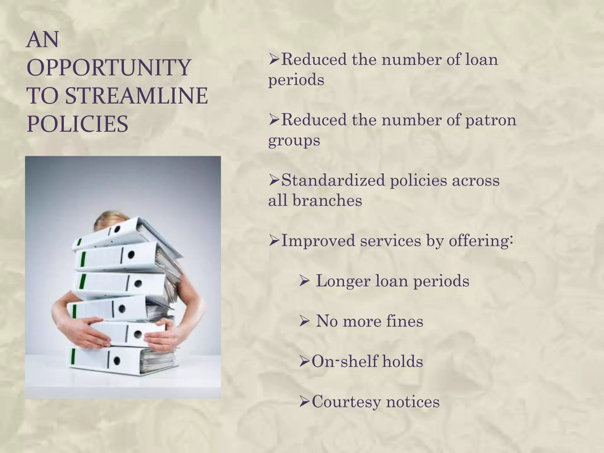 AN
                Reduced the number of loan
OPPORTUNITY     periods
TO STREAMLINE
POLICIES        Reduced the number of patron
                groups

                Standardized policies across
                all branches

                Improved services by offering:

                    Longer loan periods

                    No more fines

                   On-shelf holds

                   Courtesy notices
 