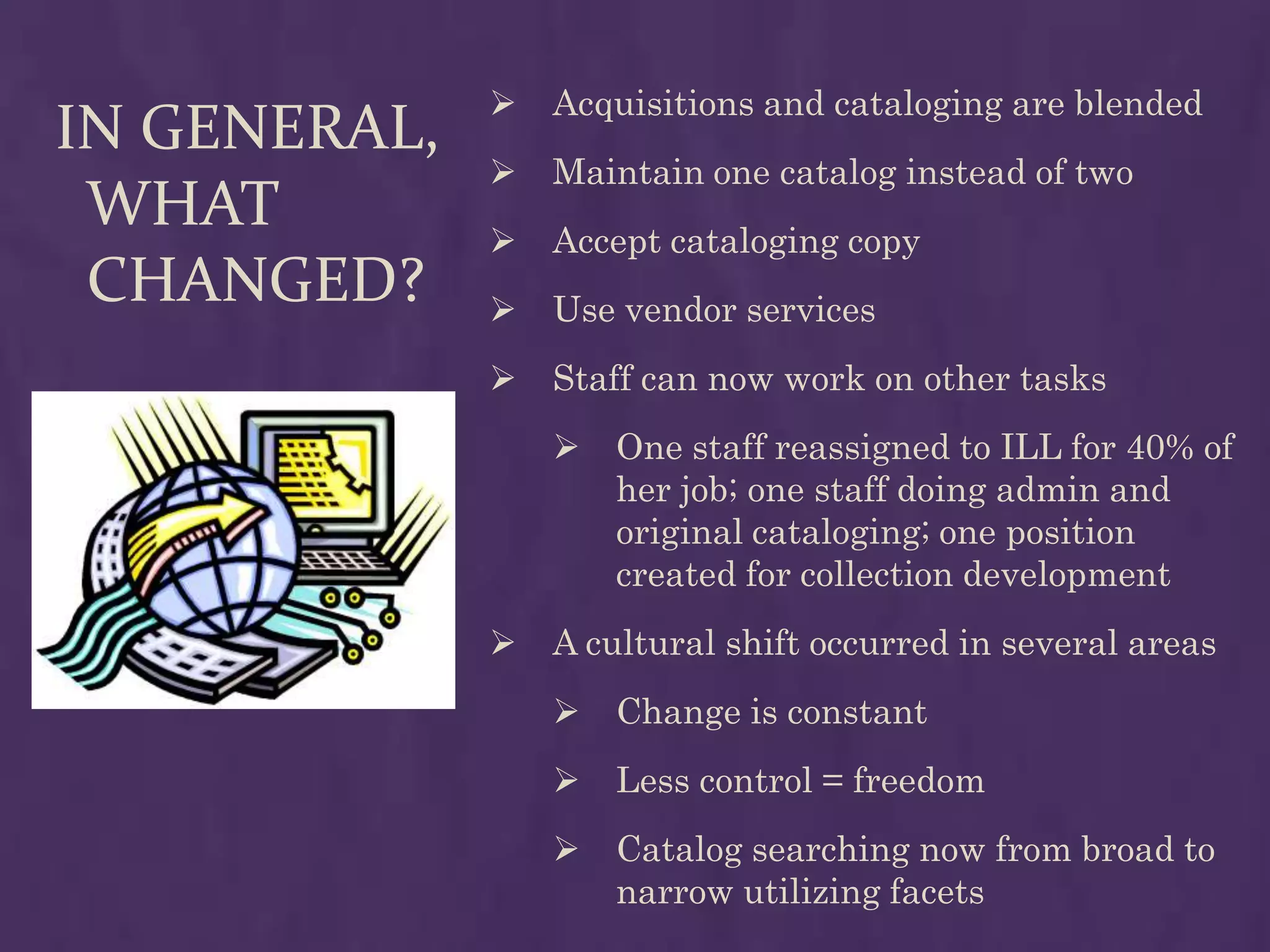    Acquisitions and cataloging are blended
IN GENERAL,
                 Maintain one catalog instead of two
 WHAT            Accept cataloging copy
 CHANGED?        Use vendor services
                 Staff can now work on other tasks
                     One staff reassigned to ILL for 40% of
                      her job; one staff doing admin and
                      original cataloging; one position
                      created for collection development
                 A cultural shift occurred in several areas
                     Change is constant
                     Less control = freedom
                     Catalog searching now from broad to
                      narrow utilizing facets
 