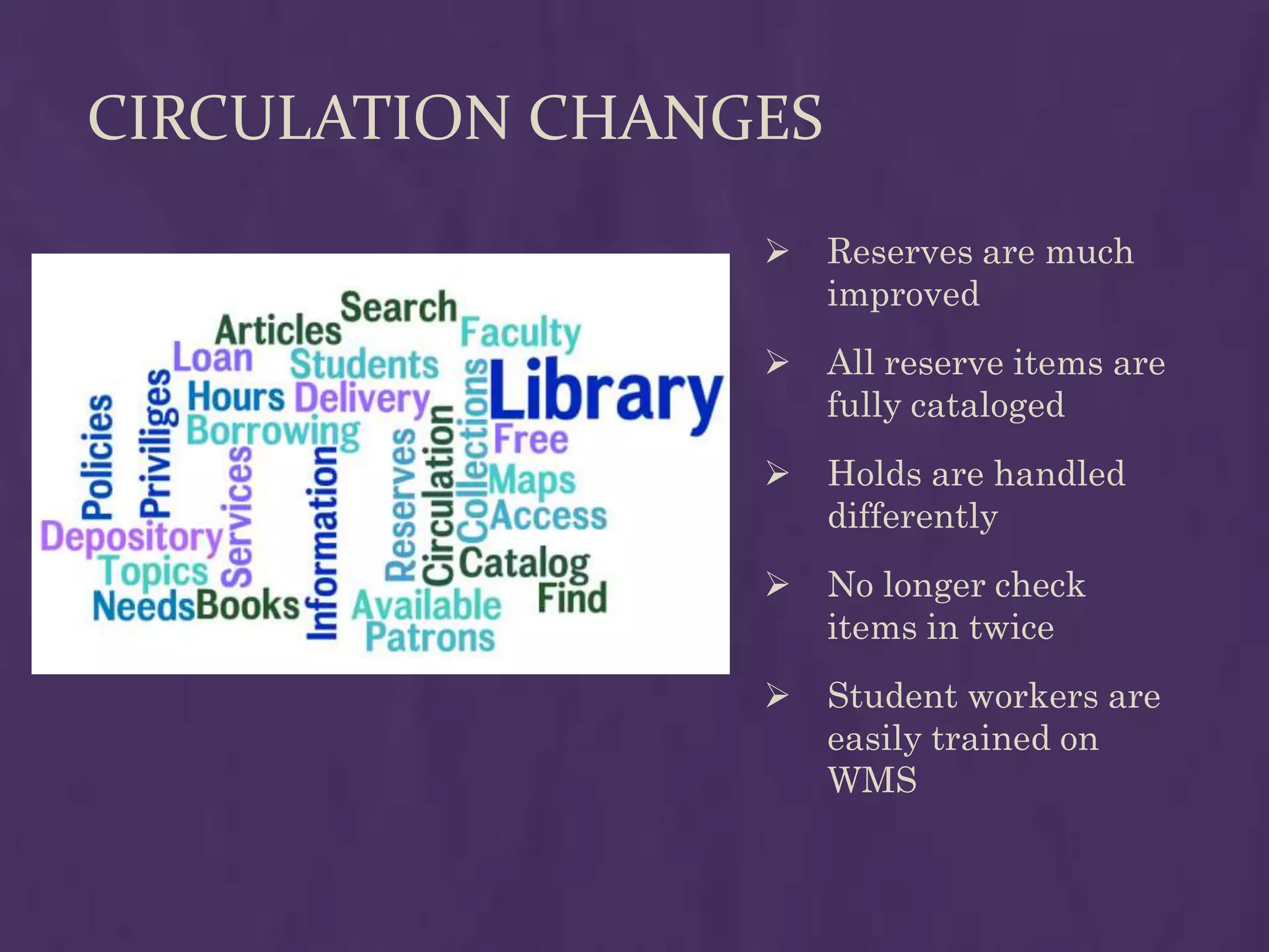 CIRCULATION CHANGES
                     Reserves are much
                      improved
                     All reserve items are
                      fully cataloged
                     Holds are handled
                      differently
                     No longer check
                      items in twice
                     Student workers are
                      easily trained on
                      WMS
 