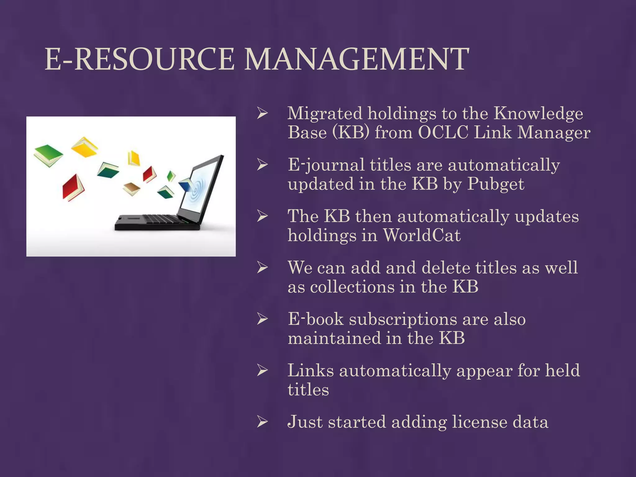 E-RESOURCE MANAGEMENT
             Migrated holdings to the Knowledge
              Base (KB) from OCLC Link Manager
             E-journal titles are automatically
              updated in the KB by Pubget
             The KB then automatically updates
              holdings in WorldCat
             We can add and delete titles as well
              as collections in the KB
             E-book subscriptions are also
              maintained in the KB
             Links automatically appear for held
              titles
             Just started adding license data
 