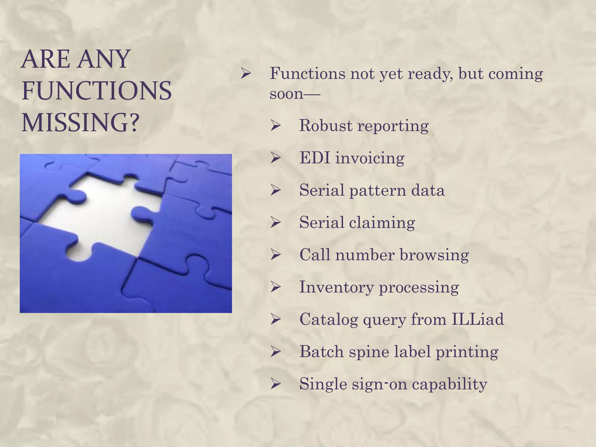 ARE ANY        Functions not yet ready, but coming
FUNCTIONS       soon—
MISSING?           Robust reporting
                   EDI invoicing
                   Serial pattern data
                   Serial claiming
                   Call number browsing
                   Inventory processing
                   Catalog query from ILLiad
                   Batch spine label printing
                   Single sign-on capability
 