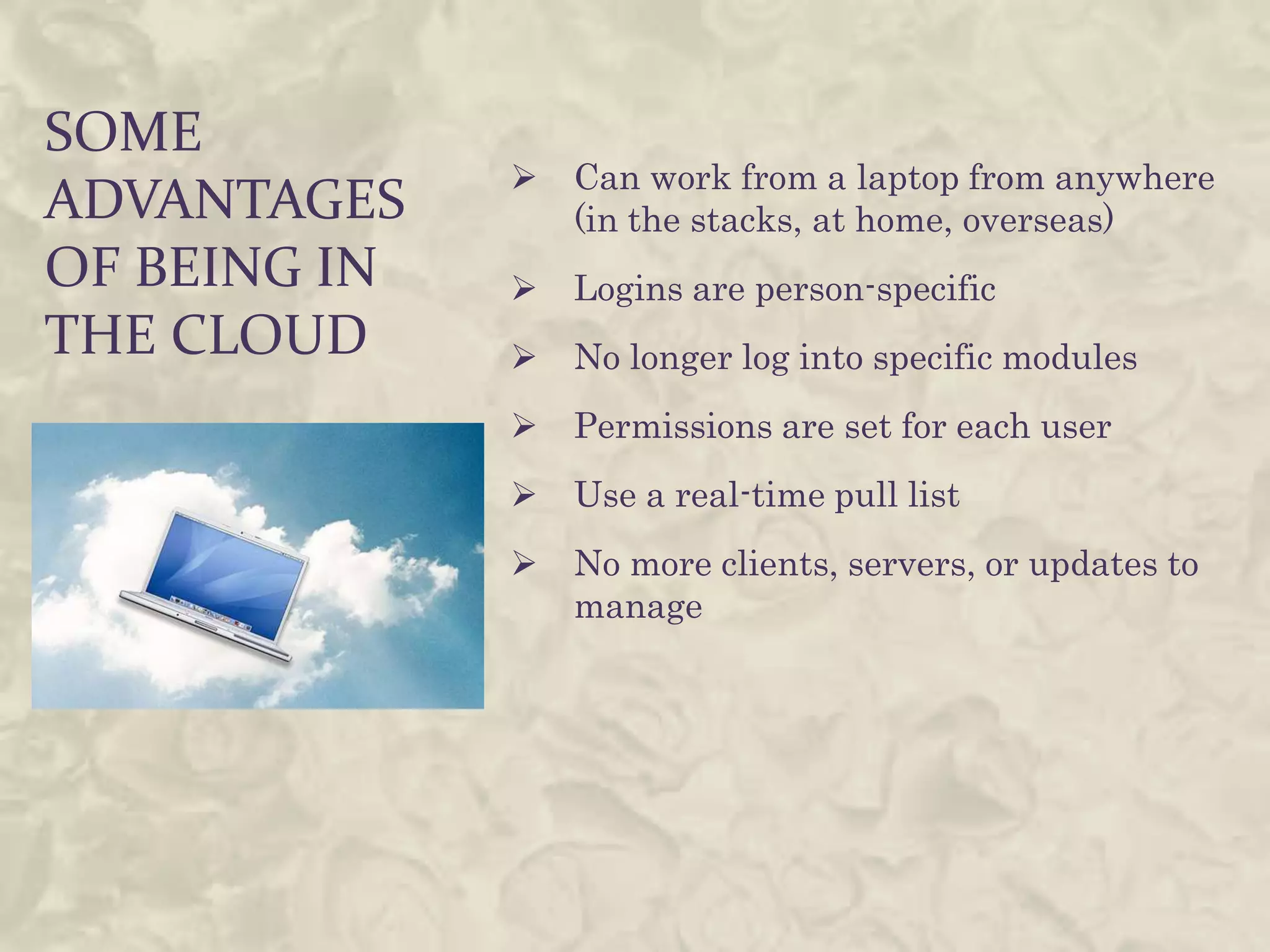 SOME
                 Can work from a laptop from anywhere
ADVANTAGES        (in the stacks, at home, overseas)
OF BEING IN      Logins are person-specific
THE CLOUD        No longer log into specific modules
                 Permissions are set for each user
                 Use a real-time pull list
                 No more clients, servers, or updates to
                  manage
 