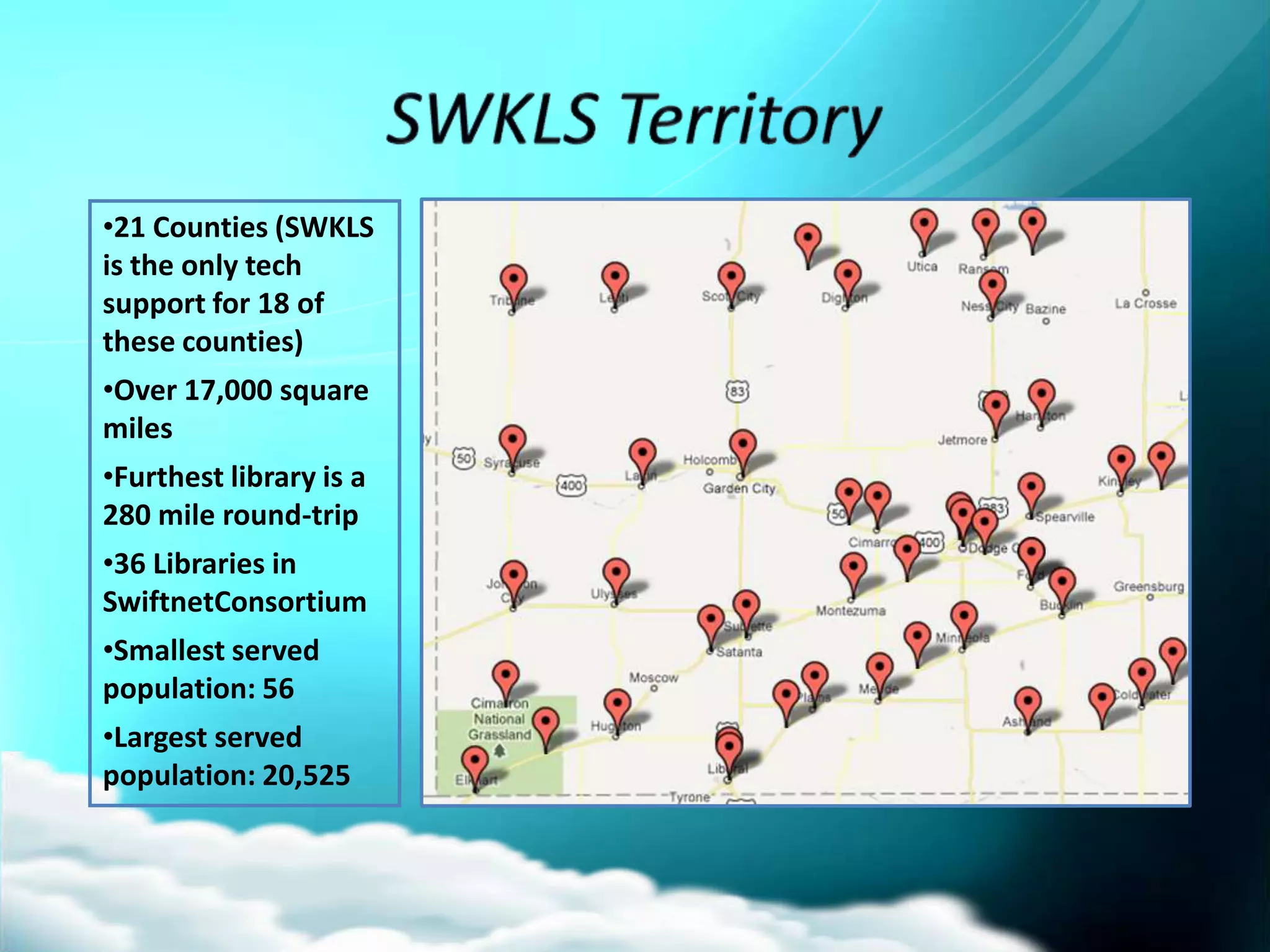 •21 Counties (SWKLS
is the only tech
support for 18 of
these counties)
•Over 17,000 square
miles
•Furthest library is a
280 mile round-trip
•36 Libraries in
SwiftnetConsortium
•Smallest served
population: 56
•Largest served
population: 20,525
 