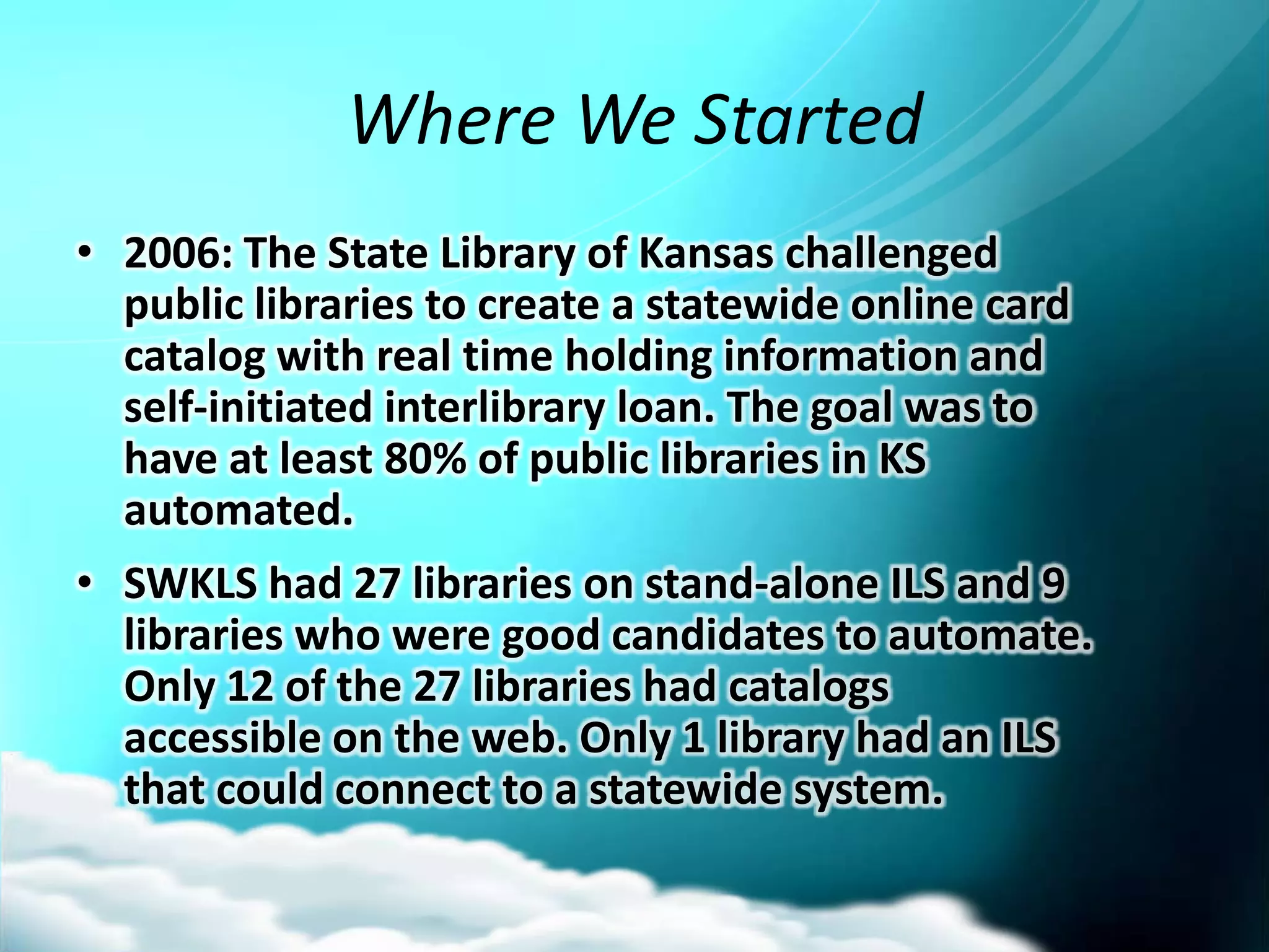 Where We Started
• 2006: The State Library of Kansas challenged
  public libraries to create a statewide online card
  catalog with real time holding information and
  self-initiated interlibrary loan. The goal was to
  have at least 80% of public libraries in KS
  automated.
• SWKLS had 27 libraries on stand-alone ILS and 9
  libraries who were good candidates to automate.
  Only 12 of the 27 libraries had catalogs
  accessible on the web. Only 1 library had an ILS
  that could connect to a statewide system.
 