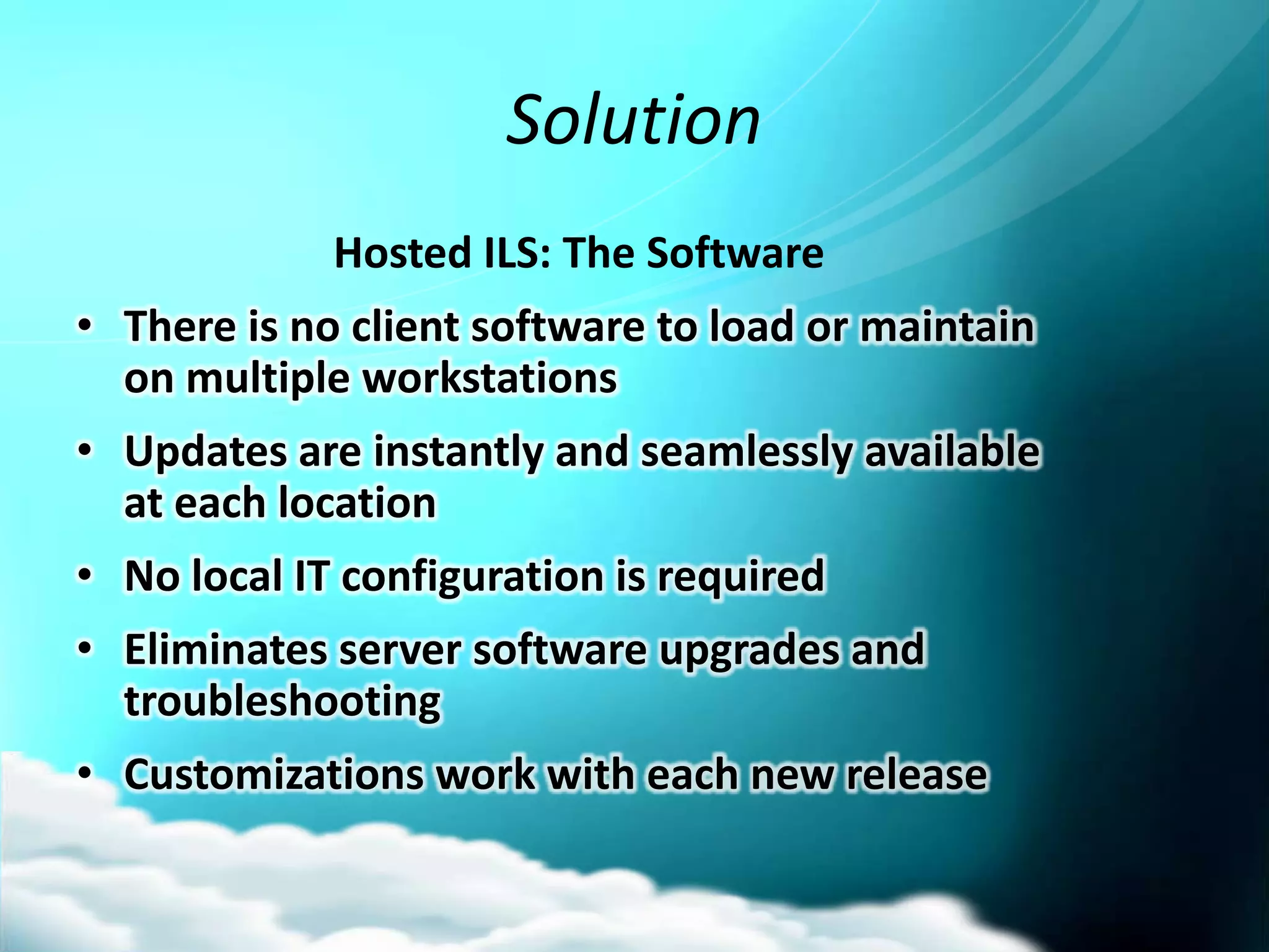 Solution
             Hosted ILS: The Software
• There is no client software to load or maintain
  on multiple workstations
• Updates are instantly and seamlessly available
  at each location
• No local IT configuration is required
• Eliminates server software upgrades and
  troubleshooting
• Customizations work with each new release
 