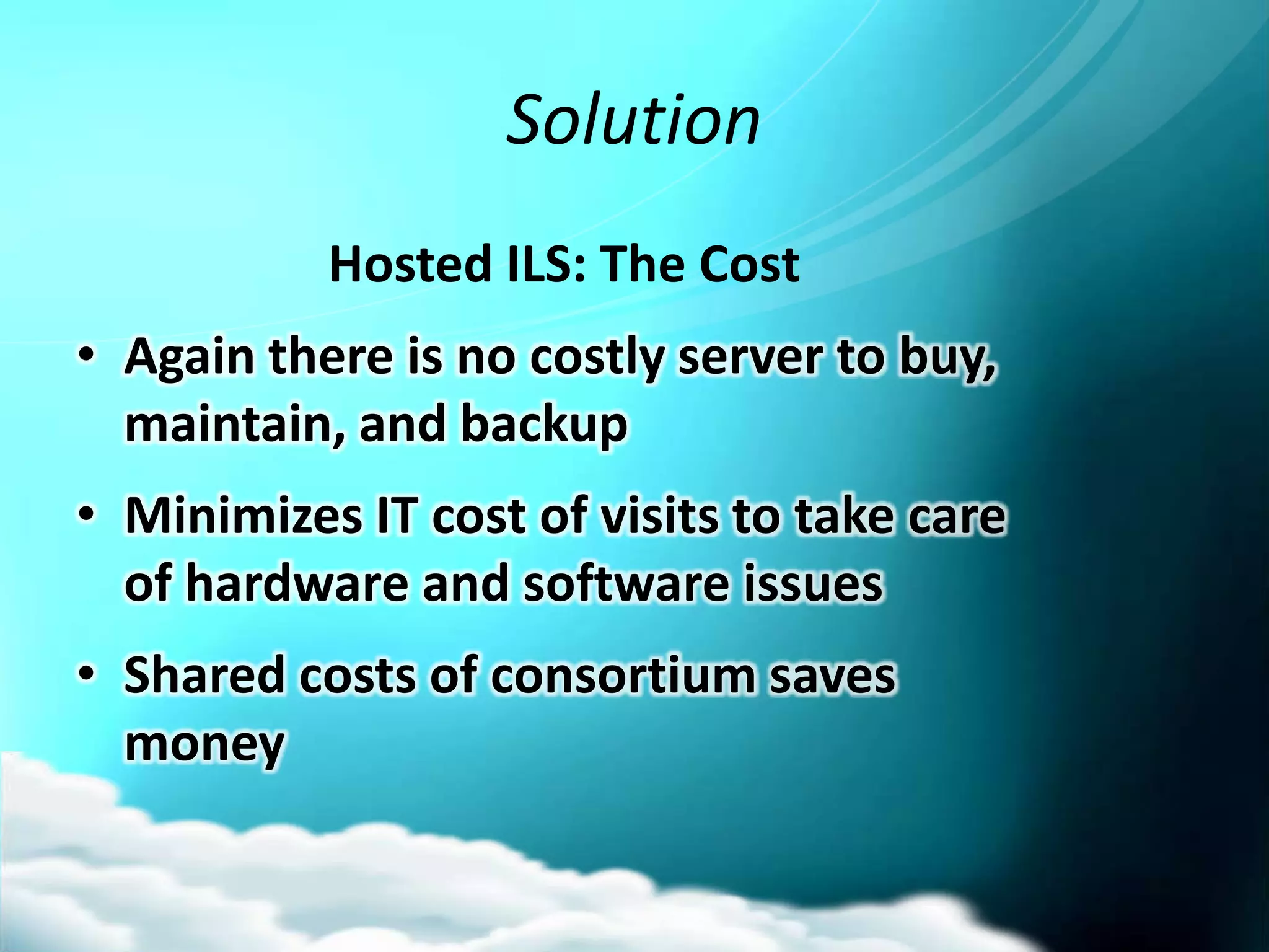 Solution
           Hosted ILS: The Cost
• Again there is no costly server to buy,
  maintain, and backup
• Minimizes IT cost of visits to take care
  of hardware and software issues
• Shared costs of consortium saves
  money
 