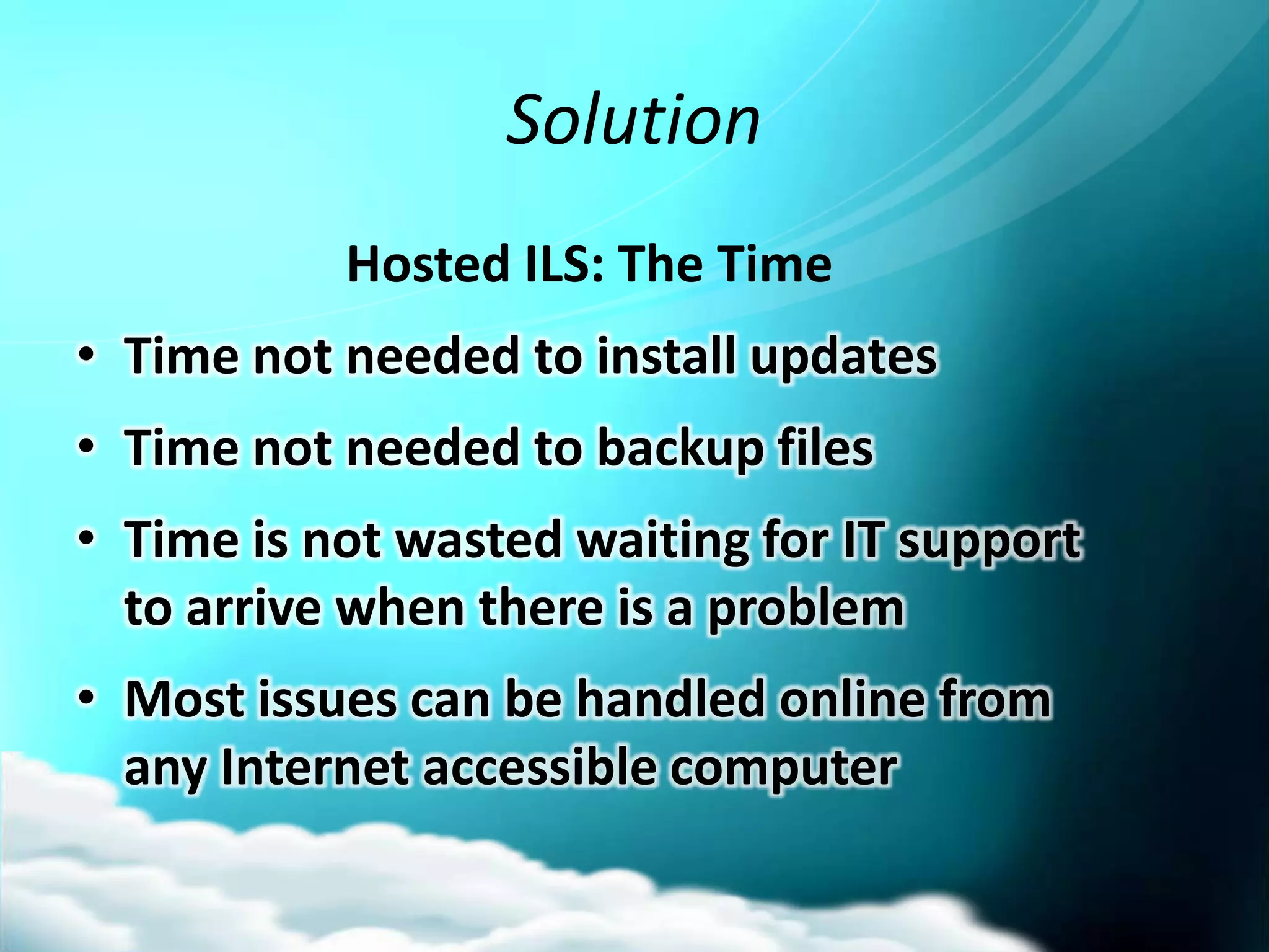 Solution
           Hosted ILS: The Time
• Time not needed to install updates
• Time not needed to backup files
• Time is not wasted waiting for IT support
  to arrive when there is a problem
• Most issues can be handled online from
  any Internet accessible computer
 