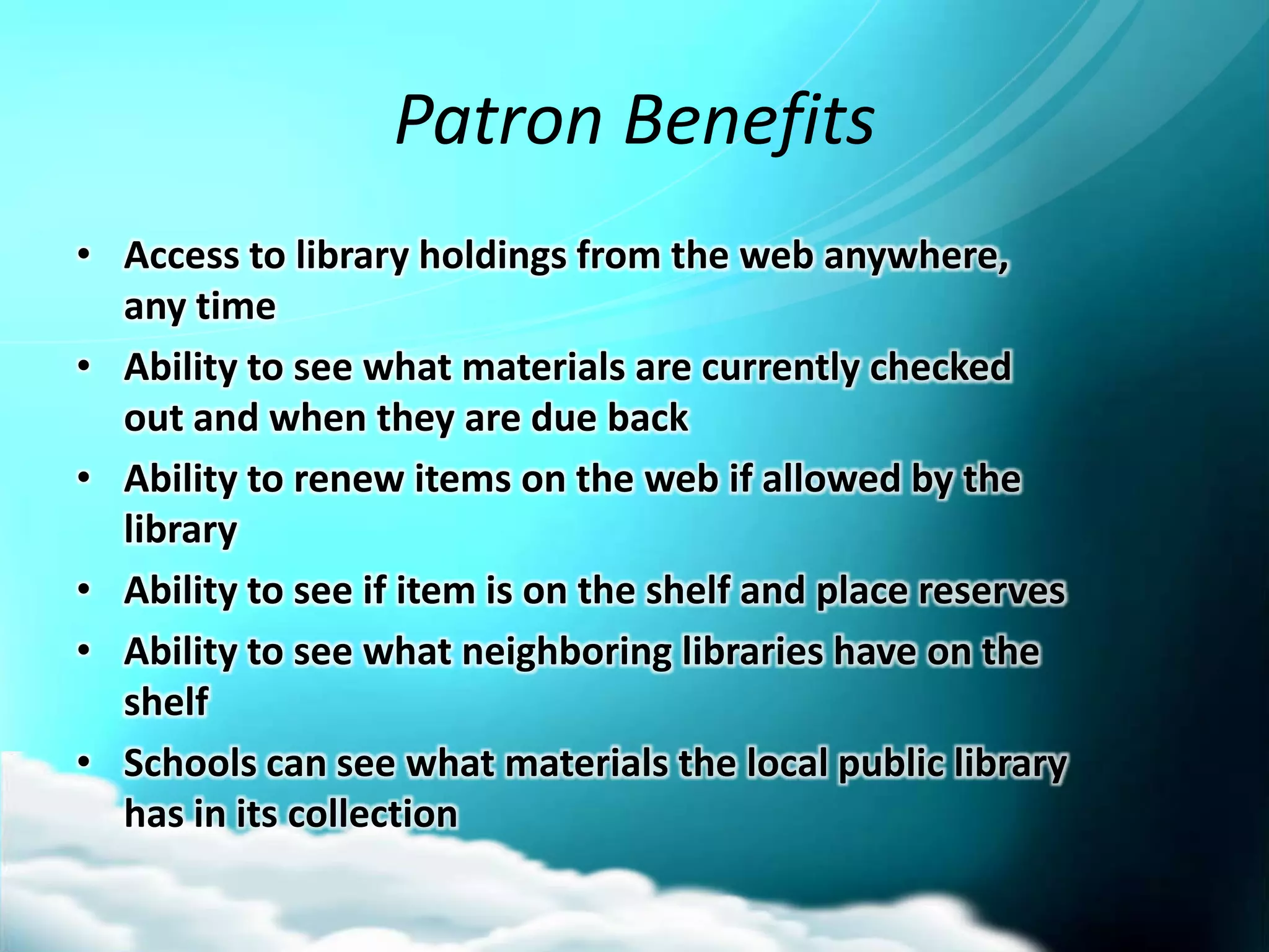 Patron Benefits
• Access to library holdings from the web anywhere,
  any time
• Ability to see what materials are currently checked
  out and when they are due back
• Ability to renew items on the web if allowed by the
  library
• Ability to see if item is on the shelf and place reserves
• Ability to see what neighboring libraries have on the
  shelf
• Schools can see what materials the local public library
  has in its collection
 