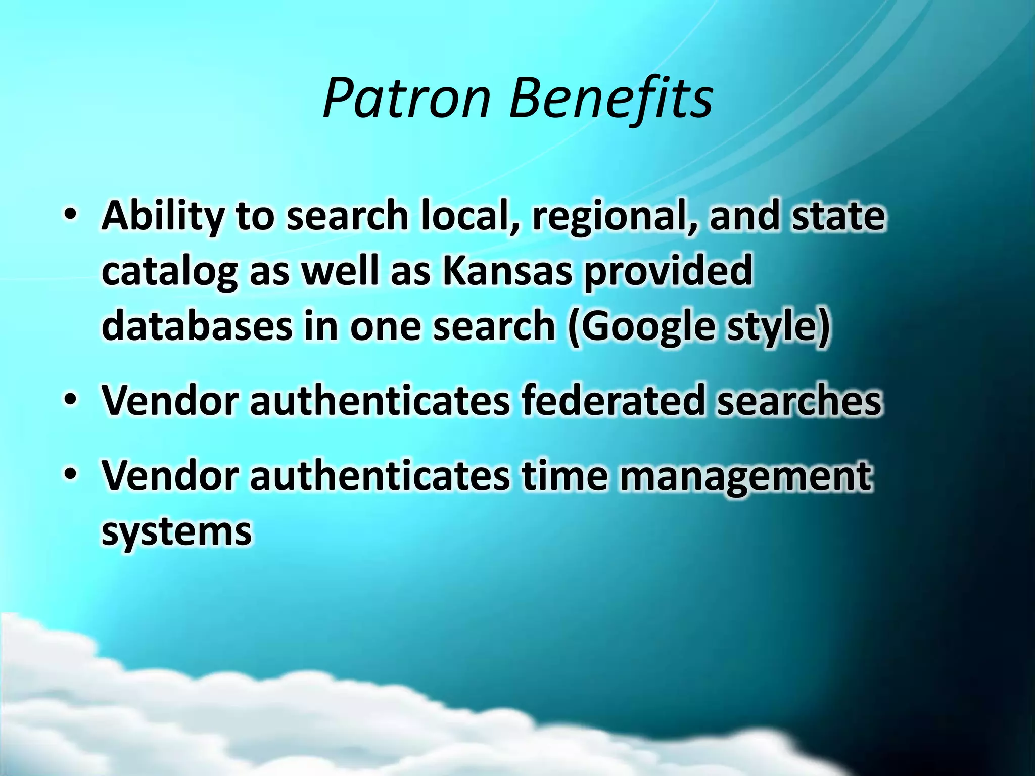 Patron Benefits
• Ability to search local, regional, and state
  catalog as well as Kansas provided
  databases in one search (Google style)
• Vendor authenticates federated searches
• Vendor authenticates time management
  systems
 