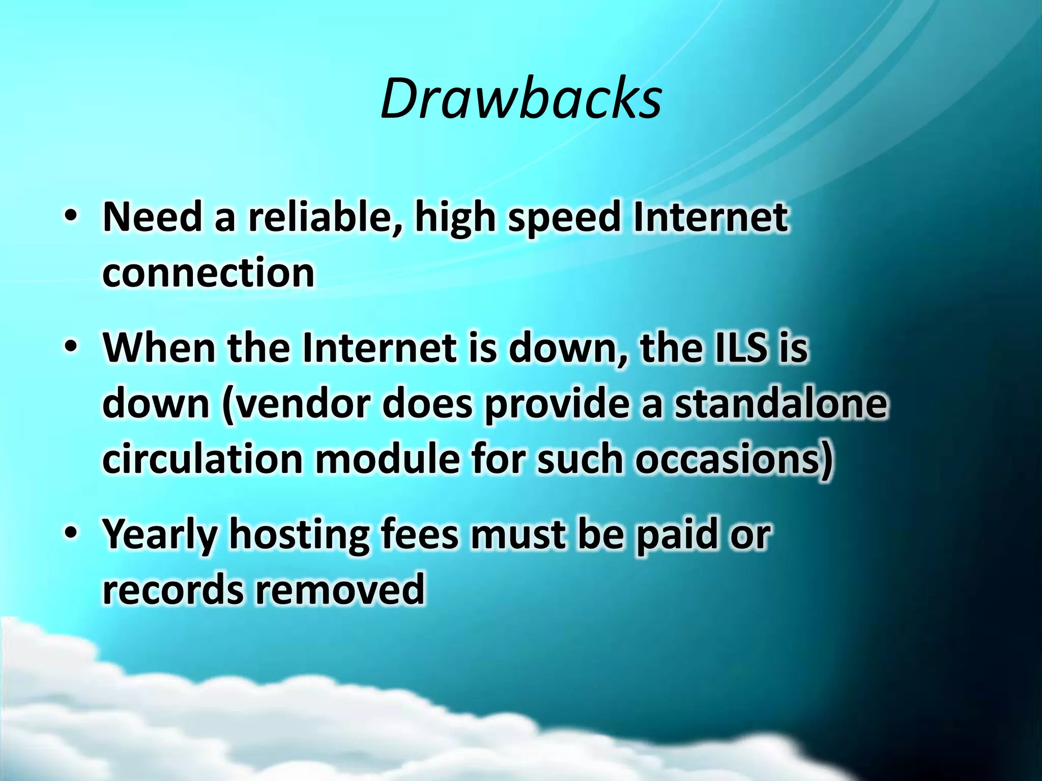 Drawbacks
• Need a reliable, high speed Internet
  connection
• When the Internet is down, the ILS is
  down (vendor does provide a standalone
  circulation module for such occasions)
• Yearly hosting fees must be paid or
  records removed
 
