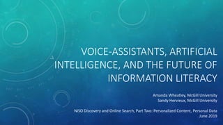 VOICE-ASSISTANTS, ARTIFICIAL
INTELLIGENCE, AND THE FUTURE OF
INFORMATION LITERACY
Amanda Wheatley, McGill University
Sandy Hervieux, McGill University
NISO Discovery and Online Search, Part Two: Personalized Content, Personal Data
June 2019
 