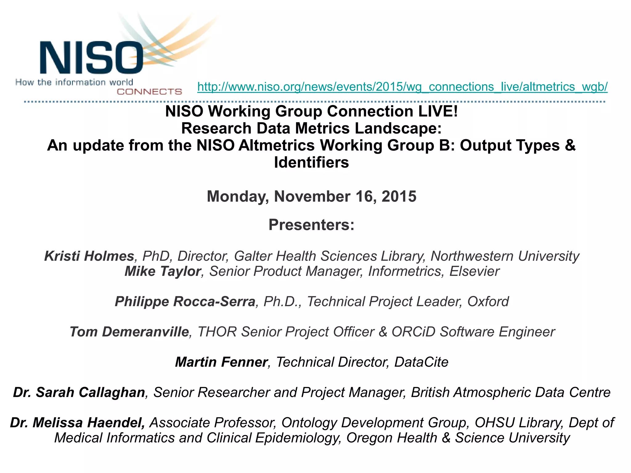 NISO Working Group Connection LIVE!
Research Data Metrics Landscape:
An update from the NISO Altmetrics Working Group B: Output Types &
Identifiers
Monday, November 16, 2015
Presenters:
Kristi Holmes, PhD, Director, Galter Health Sciences Library, Northwestern University
Mike Taylor, Senior Product Manager, Informetrics, Elsevier
Philippe Rocca-Serra, Ph.D., Technical Project Leader, Oxford
Tom Demeranville, THOR Senior Project Officer & ORCiD Software Engineer
Martin Fenner, Technical Director, DataCite
Dr. Sarah Callaghan, Senior Researcher and Project Manager, British Atmospheric Data Centre
Dr. Melissa Haendel, Associate Professor, Ontology Development Group, OHSU Library, Dept of
Medical Informatics and Clinical Epidemiology, Oregon Health & Science University
http://www.niso.org/news/events/2015/wg_connections_live/altmetrics_wgb/
 