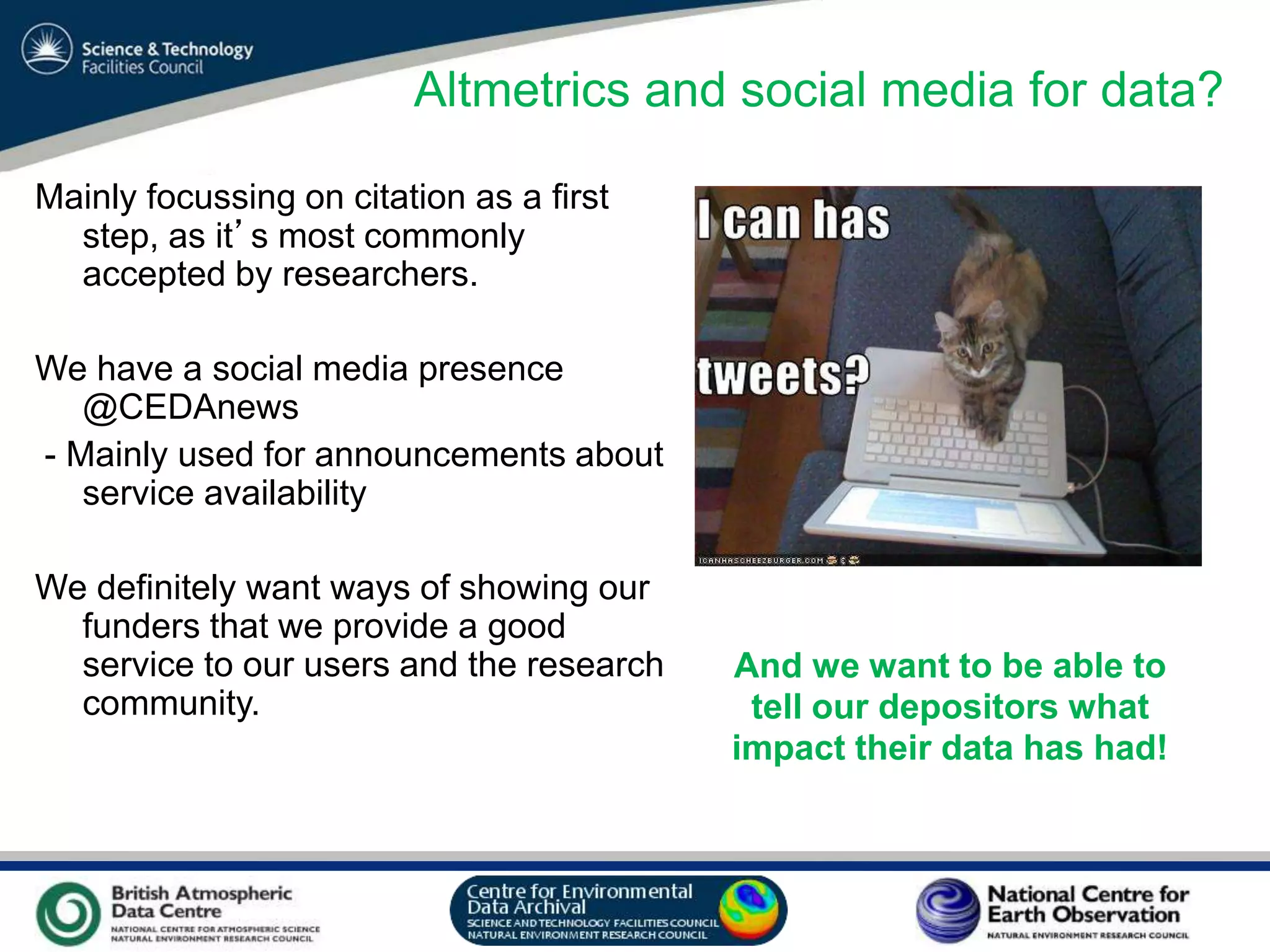 VO Sandpit, November 2009
Altmetrics and social media for data?
Mainly focussing on citation as a first
step, as it’s most commonly
accepted by researchers.
We have a social media presence
@CEDAnews
- Mainly used for announcements about
service availability
We definitely want ways of showing our
funders that we provide a good
service to our users and the research
community.
And we want to be able to
tell our depositors what
impact their data has had!
 